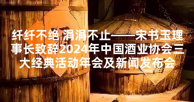 纤纤不绝 涓涓不止——宋书玉理事长致辞2024年中国酒业协会三大经典活动年会